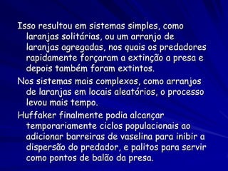 Isso resultou em sistemas simples, como
  laranjas solitárias, ou um arranjo de
  laranjas agregadas, nos quais os predadores
  rapidamente forçaram a extinção a presa e
  depois também foram extintos.
Nos sistemas mais complexos, como arranjos
  de laranjas em locais aleatórios, o processo
  levou mais tempo.
Huffaker finalmente podia alcançar
  temporariamente ciclos populacionais ao
  adicionar barreiras de vaselina para inibir a
  dispersão do predador, e palitos para servir
  como pontos de balão da presa.
 