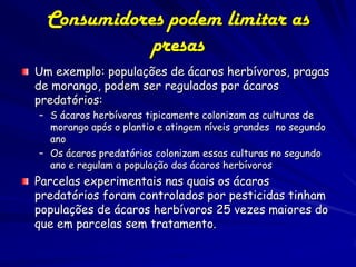 Consumidores podem limitar as
             presas
Um exemplo: populações de ácaros herbívoros, pragas
de morango, podem ser regulados por ácaros
predatórios:
– S ácaros herbívoras tipicamente colonizam as culturas de
  morango após o plantio e atingem níveis grandes no segundo
  ano
– Os ácaros predatórios colonizam essas culturas no segundo
  ano e regulam a população dos ácaros herbívoros
Parcelas experimentais nas quais os ácaros
predatórios foram controlados por pesticidas tinham
populações de ácaros herbívoros 25 vezes maiores do
que em parcelas sem tratamento.
                  (c) 2001 by W. H. Freeman and
                             Company
 