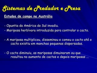 Sistemas de Predador e Presa
Estudos de campo na Austrália

- Opuntia da América do Sul invadiu.
- Mariposa herbívora introduzida para controlar o cacto.

- A mariposa multiplicou, disseminou e comeu o cacto até o
    cacto existiu em manchas pequenas dispersadas.

- O cacto diminuiu, as mariposas dimuinaram ou que
    resultou no aumento de cactos e depois mariposas ...
 