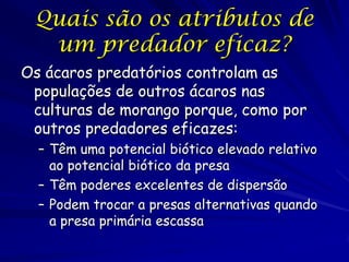 Quais são os atributos de
  um predador eficaz?
Os ácaros predatórios controlam as
 populações de outros ácaros nas
 culturas de morango porque, como por
 outros predadores eficazes:
  – Têm uma potencial biótico elevado relativo
    ao potencial biótico da presa
  – Têm poderes excelentes de dispersão
  – Podem trocar a presas alternativas quando
    a presa primária escassa
                (c) 2001 by W. H. Freeman and
                           Company
 