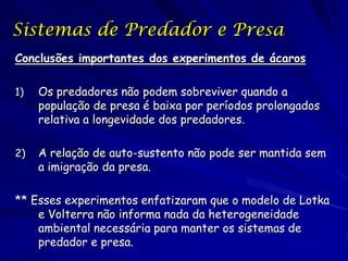 Sistemas de Predador e Presa
Conclusões importantes dos experimentos de ácaros

1)   Os predadores não podem sobreviver quando a
     população de presa é baixa por períodos prolongados
     relativa a longevidade dos predadores.

2)   A relação de auto-sustento não pode ser mantida sem
     a imigração da presa.

** Esses experimentos enfatizaram que o modelo de Lotka
    e Volterra não informa nada da heterogeneidade
    ambiental necessária para manter os sistemas de
    predador e presa.
 