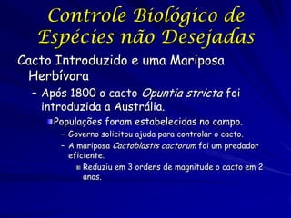 Controle Biológico de
  Espécies não Desejadas
Cacto Introduzido e uma Mariposa
 Herbívora
  – Após 1800 o cacto Opuntia stricta foi
    introduzida a Austrália.
      Populações foram estabelecidas no campo.
       – Governo solicitou ajuda para controlar o cacto.
       – A mariposa Cactoblastis cactorum foi um predador
         eficiente.
             Reduziu em 3 ordens de magnitude o cacto em 2
             anos.
 