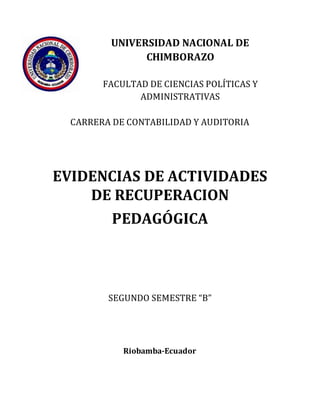 UNIVERSIDAD NACIONAL DE
CHIMBORAZO
FACULTAD DE CIENCIAS POLÍTICAS Y
ADMINISTRATIVAS
CARRERA DE CONTABILIDAD Y AUDITORIA
EVIDENCIAS DE ACTIVIDADES
DE RECUPERACION
PEDAGÓGICA
SEGUNDO SEMESTRE “B”
Riobamba-Ecuador
 