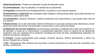 a)Interdisciplinarias : Pueden ser aplicadas a través de diferentes áreas.
b) Contextualizada : Que es aplicable a la realidad de los estudiantes.
c) Propósitos: la tarea tiene una finalidad definida, un producto o una meta por alcanzar.
d) Destinatarios o audiencias: las actividades están dirigidas a interlocutores reales, que pueden percibir sus
resultados y opinar sobre ellas.
e) Incertidumbre: requieren enfrentar y resolver problemas poco estructurados y que pueden tener más de
una solución.
f) Restricciones: en la vida real existen siempre limitaciones, lo que hace necesario idear alternativas y tomar
decisiones acerca del camino más apropiado o menos malo, en las condiciones dadas.
g) Repertorio de recursos cognitivos: las situaciones, productos y problemas de la vida real en general, no
se resuelven a través de un conocimiento o procedimiento específico (como la mayoría de las situaciones
escolares), sino que requieren de la activación simultánea de varios de ellos, probablemente adquiridos en
distintos momentos y disciplinas.
h) Proceso: incluye oportunidades para ensayar, consultar recursos, obtener devoluciones y refinar los
puntos. Requiere de un tiempo
i) Rol : Desempeñar roles similares a los que llevan a cabo la personas en la vida real. Ejm: periodista, guía
turístico, científico,etc
 