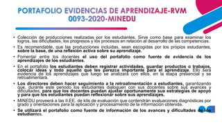 • Colección de producciones realizadas por los estudiantes. Sirve como base para examinar los
logros, las dificultades, los progresos y los procesos en relación al desarrollo de las competencias.
• Es recomendable, que las producciones incluidas, sean escogidas por los propios estudiantes,
sobre la base, de una reflexión activa sobre su aprendizaje.
• Fomentar entre los docentes el uso del portafolio como fuente de evidencia de los
aprendizajes de los estudiantes.
• En el portafolio los estudiantes deben registrar actividades, guardar productos o trabajos,
colocar ideas y todo aquello que les parezca importante para el aprendizaje. Ello será
evidencia de los aprendizajes que luego se analizará con ellos, en la etapa presencial y se
retroalimentará.
• Los directores deben hacer seguimiento a la retroalimentación a estudiantes, garantizando
que, durante este periodo los estudiantes dialoguen con sus docentes sobre sus avances y
dificultades, para que los docentes puedan ajustar oportunamente sus estrategias de apoyo
y para que los estudiantes puedan reflexionar sobre sus aprendizajes.
• MINEDU proveerá a las II.EE. de kits de evaluación que contendrán evaluaciones diagnósticas por
grado y orientaciones para la aplicación y procesamiento de la información obtenida.
• Se utilizará el portafolio como fuente de información de los avances y dificultades de los
estudiantes.
 
