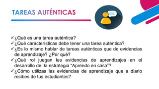 4
✓¿Qué es una tarea auténtica?
✓¿Qué características debe tener una tarea auténtica?
✓¿Es lo mismo hablar de tareas auténticas que de evidencias
de aprendizaje? ¿Por qué?
✓¿Qué rol juegan las evidencias de aprendizajes en el
desarrollo de la estrategia “Aprendo en casa”?
✓¿Cómo utilizas las evidencias de aprendizaje que a diario
recibes de tus estudiantes?
 