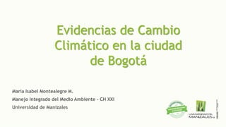Evidencias de Cambio
Climático en la ciudad
de Bogotá
María Isabel Montealegre M.
Manejo Integrado del Medio Ambiente - CH XXI
Universidad de Manizales
 