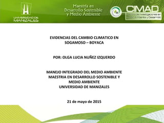 EVIDENCIAS DEL CAMBIO CLIMATICO EN
SOGAMOSO – BOYACA
POR: OLGA LUCIA NUÑEZ IZQUERDO
MANEJO INTEGRADO DEL MEDIO AMBIENTE
MAESTRIA EN DESARROLLO SOSTENIBLE Y
MEDIO AMBIENTE
UNIVERSIDAD DE MANIZALES
21 de mayo de 2015
 