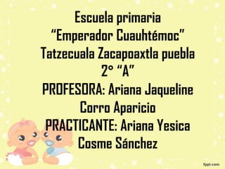 Escuela primaria
“Emperador Cuauhtémoc”
Tatzecuala Zacapoaxtla puebla
2° “A”
PROFESORA: Ariana Jaqueline
Corro Aparicio
PRACTICANTE: Ariana Yesica
Cosme Sánchez
 