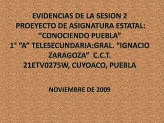 EVIDENCIAS DE LA SESION 2 PROEYECTO DE ASIGNATURA ESTATAL:“CONOCIENDO PUEBLA”1° “A” TELESECUNDARIA:GRAL. “IGNACIO ZARAGOZA”  C.C.T. 21ETV0275W, CUYOACO, PUEBLANOVIEMBRE DE 2009 
