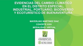 EVIDENCIAS DEL CAMBIO CLIMATICO
EN EL DISTRITO ESPECIAL,
INDUSTRIAL, PORTUARIO, BIODIVERSO
Y ECOTURÍSTICO DE BUENAVENTURA
MAYERLING MARTINEZ DIAZ
COHORTE XXIV
MODALIDAD: VIRTUAL
 