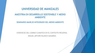 UNIVERSIDAD DE MANIZALES
MAESTRIA EN DESARROLLO SOSTENIBLE Y MEDIO
AMBIENTE
SEMINARIO MANEJO INTEGRADO DEL MEDIO AMBIENTE
EVIDENCIAS DEL CAMBIO CLIMATICO EN EL CONTEXTO REGIONAL
MIGUEL ARTURO BLANCO SANABRIA
 