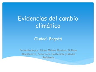 Evidencias del cambio
climático
Ciudad: Bogotá
Presentado por: Diana Milena Montoya Gallego
Maestrante, Desarrollo Sostenible y Medio
Ambiente
 
