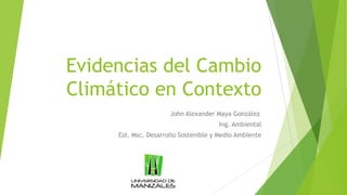 Evidencias del Cambio
Climático en Contexto
John Alexander Maya González
Ing. Ambiental
Est. Msc. Desarrollo Sostenible y Medio Ambiente
 