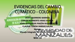 EVIDENCIAS DEL CAMBIO
CLIMÁTICO - COLOMBIA
VICKY GUERRERO BARRIOS
CARLOS HUMBERTO ARIAS DUARTE
JOHN ALEXANDER PINZÓN RODRÍGUEZ
CLAUDIA TERESA VARGAS GALÁN
Módulo
Manejo Integrado del Medio Ambiente
WIKI 14
 