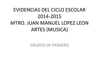 EVIDENCIAS DEL CICLO ESCOLAR
2014-2015
MTRO. JUAN MANUEL LOPEZ LEON
ARTES (MUSICA)
GRUPOS DE PRIMERO
 