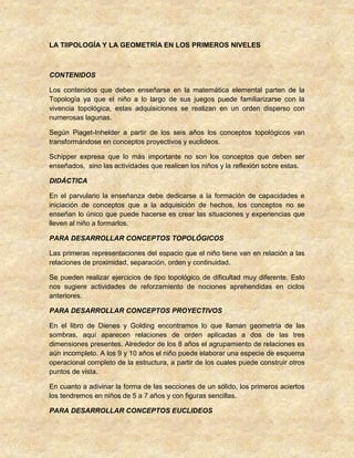 LA TIIPOLOGÍA Y LA GEOMETRÍA EN LOS PRIMEROS NIVELES
CONTENIDOS
Los contenidos que deben enseñarse en la matemática elemental parten de la
Topología ya que el niño a lo largo de sus juegos puede familiarizarse con la
vivencia topológica, estas adquisiciones se realizan en un orden disperso con
numerosas lagunas.
Según Piaget-Inhelder a partir de los seis años los conceptos topológicos van
transformándose en conceptos proyectivos y euclideos.
Schipper expresa que lo más importante no son los conceptos que deben ser
enseñados, sino las actividades que realicen los niños y la reflexión sobre estas.
DIDÁCTICA
En el parvulario la enseñanza debe dedicarse a la formación de capacidades e
iniciación de conceptos que a la adquisición de hechos, los conceptos no se
enseñan lo único que puede hacerse es crear las situaciones y experiencias que
lleven al niño a formarlos.
PARA DESARROLLAR CONCEPTOS TOPOLÓGICOS
Las primeras representaciones del espacio que el niño tiene van en relación a las
relaciones de proximidad, separación, orden y continuidad.
Se pueden realizar ejercicios de tipo topológico de dificultad muy diferente. Esto
nos sugiere actividades de reforzamiento de nociones aprehendidas en ciclos
anteriores.
PARA DESARROLLAR CONCEPTOS PROYECTIVOS
En el libro de Dienes y Golding encontramos lo que llaman geometría de las
sombras, aquí aparecen relaciones de orden aplicadas a dos de las tres
dimensiones presentes. Alrededor de los 8 años el agrupamiento de relaciones es
aún incompleto. A los 9 y 10 años el niño puede elaborar una especie de esquema
operacional completo de la estructura, a partir de los cuales puede construir otros
puntos de vista.
En cuanto a adivinar la forma de las secciones de un sólido, los primeros aciertos
los tendremos en niños de 5 a 7 años y con figuras sencillas.
PARA DESARROLLAR CONCEPTOS EUCLIDEOS
 