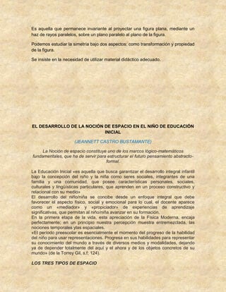 Es aquella que permanece invariante al proyectar una figura plana, mediante un
haz de rayos paralelos, sobre un plano paralelo al plano de la figura.
Podemos estudiar la simetría bajo dos aspectos: como transformación y propiedad
de la figura.
Se insiste en la necesidad de utilizar material didáctico adecuado.
EL DESARROLLO DE LA NOCIÓN DE ESPACIO EN EL NIÑO DE EDUCACIÓN
INICIAL
(JEANNETT CASTRO BUSTAMANTE)
La Noción de espacio constituye uno de los marcos lógico-matemáticos
fundamentales, que ha de servir para estructurar el futuro pensamiento abstracto-
formal.
La Educación Inicial «es aquella que busca garantizar el desarrollo integral infantil
bajo la concepción del niño y la niña como seres sociales, integrantes de una
familia y una comunidad, que posee características personales, sociales,
culturales y lingüísticas particulares, que aprenden en un proceso constructivo y
relacional con su medio»
El desarrollo del niño/niña se concibe desde un enfoque integral que debe
favorecer el aspecto físico, social y emocional para lo cual, el docente aparece
como un «mediador» y «propiciador» de experiencias de aprendizaje
significativas, que permitan al niño/niña avanzar en su formación.
En la primera etapa de la vida, esta apreciación de la Física Moderna, encaja
perfectamente; en un principio nuestra percepción muestra entremezclada, las
nociones temporales ylas espaciales.
«El período preescolar es esencialmente el momento del progreso de la habilidad
del niño para usar representaciones. Progresa en sus habilidades para representar
su conocimiento del mundo a través de diversos medios y modalidades, dejando
ya de depender totalmente del aquí y el ahora y de los objetos concretos de su
mundo» (de la Torrey Gil, s.f; 124).
LOS TRES TIPOS DE ESPACIO
 