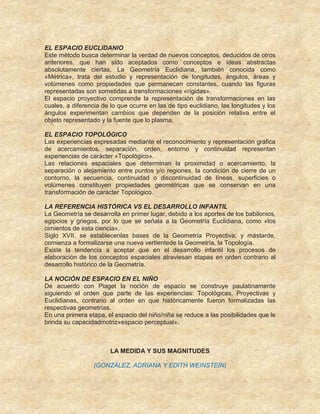 EL ESPACIO EUCLIDANIO
Este método busca determinar la verdad de nuevos conceptos, deducidos de otros
anteriores, que han sido aceptados como conceptos e ideas abstractas
absolutamente ciertas. La Geometría Euclidiana, también conocida como
«Métrica», trata del estudio y representación de longitudes, ángulos, áreas y
volúmenes como propiedades que permanecen constantes, cuando las figuras
representadas son sometidas a transformaciones «rígidas».
El espacio proyectivo comprende la representación de transformaciones en las
cuales, a diferencia de lo que ocurre en las de tipo euclidiano, las longitudes y los
ángulos experimentan cambios que dependen de la posición relativa entre el
objeto representado y la fuente que lo plasma.
EL ESPACIO TOPOLÓGICO
Las experiencias expresadas mediante el reconocimiento y representación gráfica
de acercamientos, separación, orden, entorno y continuidad representan
experiencias de carácter «Topológico».
Las relaciones espaciales que determinan la proximidad o acercamiento, la
separación o alejamiento entre puntos y/o regiones, la condición de cierre de un
contorno, la secuencia, continuidad o discontinuidad de líneas, superficies o
volúmenes constituyen propiedades geométricas que se conservan en una
transformación de carácter Topológico.
LA REFERENCIA HISTÓRICA VS EL DESARROLLO INFANTIL
La Geometría se desarrolla en primer lugar, debido a los aportes de los babilonios,
egipcios y griegos, por lo que se señala a la Geometría Euclidiana, como «los
cimientos de esta ciencia».
Siglo XVII, se establecenlas bases de la Geometría Proyectiva; y mástarde,
comienza a formalizarse una nueva vertientede la Geometría, la Topología.
Existe la tendencia a aceptar que en el desarrollo infantil los procesos de
elaboración de los conceptos espaciales atraviesan etapas en orden contrario al
desarrollo histórico de la Geometría.
LA NOCIÓN DE ESPACIO EN EL NIÑO
De acuerdo con Piaget la noción de espacio se construye paulatinamente
siguiendo el orden que parte de las experiencias: Topológicas, Proyectivas y
Euclidianas, contrario al orden en que históricamente fueron formalizadas las
respectivas geometrías.
En una primera etapa, el espacio del niño/niña se reduce a las posibilidades que le
brinda su capacidadmotriz«espacio perceptual».
LA MEDIDA Y SUS MAGNITUDES
(GONZÁLEZ, ADRIANA Y EDITH WEINSTEIN)
 
