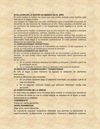 EVOLUCIÓN DE LA NOCIÓN DE MEDIDA EN EL NIÑO
El medir implica el número de veces que una unidad, tomada como medida, está
incluida en el objeto a medir.
Los trabajos de Piaget son una gran contribución para comprender el proceso de
desarrollo de las nociones de medida en el niño. Estos estudios consideran que
los principios de conservación y de transitividad están ligados a la noción de
medida.
La conservación implica comprender que en una situación hay aspectos centrales
que permanecen constantes, estables, mientras que otros varían.
La construcción de la noción de medida es un proceso continuo que requiere un
desarrollo, un tránsito desde las mediciones perceptivas, basadas en impresiones
sensoriales hasta llegar a la medición convencional. En este proceso podemos
diferenciar las siguientes etapas.
A) COMPARACIONES PERCEPTIVAS
Se caracterizan por la ausencia de instrumento de medición, no los superpone, ni
busca un instrumento de medida para resolver la situación.
B) DESPLAZAMIENTO DE OBJETOS
El niño comienza a desplazar los objetos a fin de compararlos, y a darse cuenta,
también, de que puede utilizar algún elemento intermedio como instrumento de
medición.
Es así como:
En un primer momento desplaza los objetos a comparar y decide a partir de
la estimación visual.
En un segundo momento utiliza un elemento intermedio de medición.
C) INICIO DE LA CONSERVACIÓN Y TRANSITIVIDAD
El niño al llegar a este momento ha logrado la utilización de elementos
intermedios.
Podemos diferenciar dos momentos:
En un primer momento elige un elemento intermedio, sin evaluar cuál es el
más conveniente.
En un segundo momento avalúa qué elemento intermedio resulta más
apropiado.
D) CONSTITUCIÓN DE LA UNIDAD
En esta etapa se obtiene como resultado de la medida un número que representa
la cantidad de veces en que la unidad elegida se desplaza en el objeto a medir,
cubriéndolo en su totalidad.
CUBRIMIENTO
Cubre con varios elementos
DESPLAZAMIENTOS
Elige entre varios elementos.
Es importante proponer situaciones didácticas que permitan la exploración, la
experimentación, la observación y la estimación, Chamarro y Belmonte sostienen
 