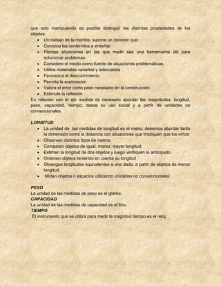 que solo manipulando es posible distinguir las distintas propiedades de los
objetos.
Un trabajo de la medida, supone un docente que:
Conozca los contenidos a enseñar
Plantee situaciones en las que medir sea una herramienta útil para
solucionar problemas.
Considere el medio como fuente de situaciones problemáticas.
Utilice materiales variados y adecuados
Favorezca el descubrimiento
Permita la exploración
Valore el error como paso necesario en la construcción
Estimule la reflexión
En relación con el eje medida es necesario abordar las magnitudes: longitud,
peso, capacidad, tiempo, desde su uso social y a partir de unidades no
convencionales.
LONGITUD
La unidad de las medidas de longitud es el metro, debemos abordar tanto
la dimensión como la distancia con situaciones que impliquen que los niños:
Observen distintos tipos de metros
Comparen objetos de igual, menor, mayor longitud.
Estimen la longitud de dos objetos y luego verifiquen lo anticipado.
Ordenen objetos teniendo en cuenta su longitud
Obtengan longitudes equivalentes a una dada, a partir de objetos de menor
longitud.
Midan objetos o espacios utilizando unidades no convencionales.
PESO
La unidad de las medidas de peso es el gramo.
CAPACIDAD
La unidad de las medidas de capacidad es el litro.
TIEMPO
El instrumento que se utiliza para medir la magnitud tiempo es el reloj.
 