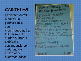 CARTELES 
El primer cartel 
hicimos un 
poema con el 
cual 
incentivábamos a 
las personas a 
cuidar el medio 
ambiente 
comenzando por 
cada uno de 
nosotros y 
nuestras casas 
 