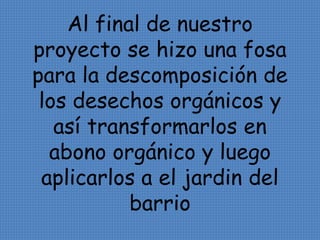 Al final de nuestro 
proyecto se hizo una fosa 
para la descomposición de 
los desechos orgánicos y 
así transformarlos en 
abono orgánico y luego 
aplicarlos a el jardin del 
barrio 
 
