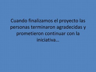 Cuando finalizamos el proyecto las 
personas terminaron agradecidas y 
prometieron continuar con la 
iniciativa… 
