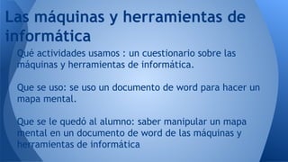 Qué actividades usamos : un cuestionario sobre las
máquinas y herramientas de informática.
Que se uso: se uso un documento de word para hacer un
mapa mental.
Que se le quedó al alumno: saber manipular un mapa
mental en un documento de word de las máquinas y
herramientas de informática
Las máquinas y herramientas de
informática
 