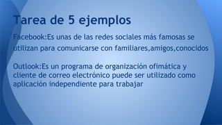 Facebook:Es unas de las redes sociales más famosas se
utilizan para comunicarse con familiares,amigos,conocidos
Outlook:Es un programa de organización ofimática y
cliente de correo electrónico puede ser utilizado como
aplicación independiente para trabajar
Tarea de 5 ejemplos
 