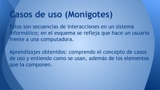 Estos son secuencias de interacciones en un sistema
informático; en el esquema se refleja que hace un usuario
frente a una computadora.
Aprendizajes obtenidos: comprendo el concepto de casos
de uso y entiendo como se usan, además de los elementos
que la componen.
Casos de uso (Monigotes)
 