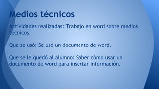 Actividades realizadas: Trabajo en word sobre medios
técnicos.
Que se usó: Se usó un documento de word.
Que se le quedó al alumno: Saber cómo usar un
documento de word para insertar información.
Medios técnicos
 