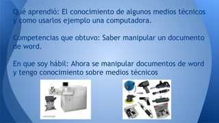 Qué aprendió: El conocimiento de algunos medios técnicos
y como usarlos ejemplo una computadora.
Competencias que obtuvo: Saber manipular un documento
de word.
En que soy hábil: Ahora se manipular documentos de word
y tengo conocimiento sobre medios técnicos
 
