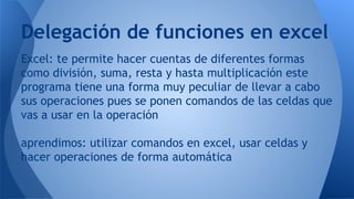 Excel: te permite hacer cuentas de diferentes formas
como división, suma, resta y hasta multiplicación este
programa tiene una forma muy peculiar de llevar a cabo
sus operaciones pues se ponen comandos de las celdas que
vas a usar en la operación
aprendimos: utilizar comandos en excel, usar celdas y
hacer operaciones de forma automática
Delegación de funciones en excel
 