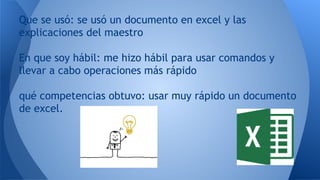 Que se usó: se usó un documento en excel y las
explicaciones del maestro
En que soy hábil: me hizo hábil para usar comandos y
llevar a cabo operaciones más rápido
qué competencias obtuvo: usar muy rápido un documento
de excel.
 
