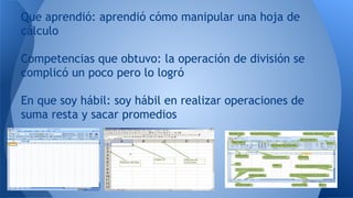 Que aprendió: aprendió cómo manipular una hoja de
cálculo
Competencias que obtuvo: la operación de división se
complicó un poco pero lo logró
En que soy hábil: soy hábil en realizar operaciones de
suma resta y sacar promedios
 
