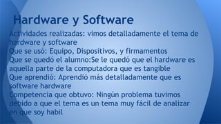 Actividades realizadas: vimos detalladamente el tema de
hardware y software
Que se usó: Equipo, Dispositivos, y firmamentos
Que se quedó el alumno:Se le quedó que el hardware es
aquella parte de la computadora que es tangible
Que aprendió: Aprendió más detalladamente que es
software hardware
Competencia que obtuvo: Ningún problema tuvimos
debido a que el tema es un tema muy fácil de analizar
en que soy habil
Hardware y Software
 
