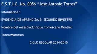 E.S.T.I.C. No. 0056 “Jose Antonio Torres”
Informática 1
EVIDENCIA DE APRENDIZAJE: SEGUNDO BIMESTRE
Nombre del maestro:Enrique Torrescano Montiel
Turno:Matutino
CICLO ESCOLAR 2014-2015
 