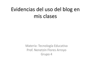 Evidencias del uso del blog en mis clases Materia: Tecnología Educativa Prof. Nenetzin Flores Arroyo Grupo 4 