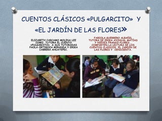 CUENTOS CLÁSICOS «PULGARCITO» Y
     «EL JARDÍN DE LAS FLORES                          »
                                       FABIOLA GUERRERO ALBAÑIL
   ELIZABETH CARCAMO MOLINA LEE    TUTORA DE ERIKA AYOHUAL MATÍAS
      COMO TUTORA EL CUENTO            Y NIEVES FRANCO FLORES ,
   «PULGARCITO» A SUS TUTORADAS      COMPARTEN LA LECTURA DE LOS
  PAOLA ORTIGOZA MIRANDA Y ERIKA    CUENTOS CLÁSICOS EL JARDÍN DE
         CABRERA AHUATEPEC.            LAS FLORES Y CENICIENTA.
 
