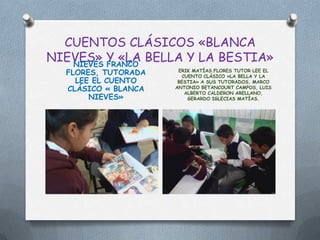 CUENTOS CLÁSICOS «BLANCA
NIEVES» Y «LA BELLA Y LA BESTIA»
   NIEVES FRANCO
  FLORES, TUTORADA    ERIK MATÍAS FLORES TUTOR LEE EL
                       CUENTO CLÁSICO «LA BELLA Y LA
    LEE EL CUENTO     BESTIA» A SUS TUTORADOS, MARCO
  CLÁSICO « BLANCA   ANTONIO BETANCOURT CAMPOS, LUIS
                        ALBERTO CALDERON ARELLANO,
       NIEVES»           GERARDO IGLECIAS MATÍAS.
 