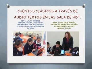 CUENTOS CLÁSICOS A TRAVÉS DE
AUDIO TEXTOS EN LAS SALA DE HDT                                .
      DIANA LAURA RAMÍREZ
   MATÍAS,TUTORA, ELIZABETH        MTRA. LUCÍA CRUZ ARROYO,
 CARCAMO MOLINA ESCUCHANDO       TUTORA DEL GRUPO ESCUCHANDO
 EL CUENTO CLÁSICO «FEDERIC EL      EL AUDIOTEXTO «EL REY
            RATÓN»                      MOCHO» CON EL
 