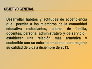 Desarrollar hábitos y actitudes de ecoeficiencia
que permita a los miembros de la comunidad
educativa (estudiantes, padres de familia,
docentes, personal administrativo y de servicio)
establecer una relación más armónica y
sostenible con su entorno ambiental para mejorar
su calidad de vida a diciembre de 2013.

 