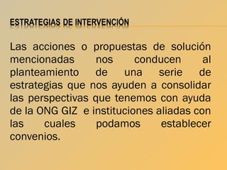 Las acciones o propuestas de solución
mencionadas
nos
conducen
al
planteamiento de una serie de
estrategias que nos ayuden a consolidar
las perspectivas que tenemos con ayuda
de la ONG GIZ e instituciones aliadas con
las
cuales
podamos
establecer
convenios.

 