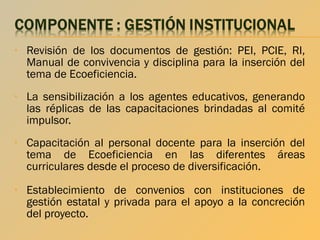 •

Revisión de los documentos de gestión: PEI, PCIE, RI,
Manual de convivencia y disciplina para la inserción del
tema de Ecoeficiencia.

•

La sensibilización a los agentes educativos, generando
las réplicas de las capacitaciones brindadas al comité
impulsor.

•

Capacitación al personal docente para la inserción del
tema de Ecoeficiencia en las diferentes áreas
curriculares desde el proceso de diversificación.

•

Establecimiento de convenios con instituciones de
gestión estatal y privada para el apoyo a la concreción
del proyecto.

 