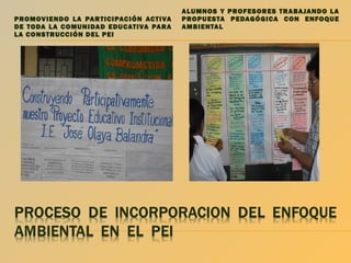 PROMOVIENDO LA PAR TICIPACIÓN ACTIVA
DE TODA LA COMUNIDAD EDUCATIVA PARA
LA CONSTRUCCIÓN DEL PEI

ALUMNOS Y PROFESORES TRABAJANDO LA
PROPUESTA PEDAGÓGICA CON ENFOQUE
AMBIENTAL

 
