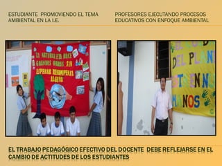 ESTUDIANTE PROMOVIENDO EL TEMA
AMBIENTAL EN LA I.E.

PROFESORES EJECUTANDO PROCESOS
EDUCATIVOS CON ENFOQUE AMBIENTAL

 