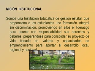 MISIÓN INSTITUCIONAL

Somos una Institución Educativa de gestión estatal, que
proporciona a los estudiantes una formación integral
sin discriminación, promoviendo en ellos el liderazgo
para asumir con responsabilidad sus derechos y
deberes, preparándose para consolidar su proyecto de
vida basado en valores y capacidades de
emprendimiento para aportar al desarrollo local,
regional y nacional.

 