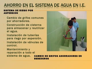 SISTEMA DE RIEGO POR
ASPERSION










Cambio de grifos comunes
por ahorradores.
Construcción de cisterna
para almacenar y reutilizar
el agua.
Instalación de tuberías
para riego por aspersión.
Instalación de válvulas de
control.
Mantenimiento y
reparación a todo el
sistema de agua. CAMBIO DE GRIFOS AHORRADORES EN
BEBEDEROS

 