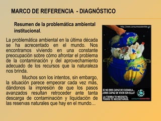 MARCO DE REFERENCIA - DIAGNÓSTICO
Resumen de la problemática ambiental
institucional.
La problemática ambiental en la última década
se ha acrecentado en el mundo. Nos
encontramos viviendo en una constante
preocupación sobre cómo afrontar el problema
de la contaminación y del aprovechamiento
adecuado de los recursos que la naturaleza
nos brinda.
Muchos son los intentos, sin embargo,
la situación parece empeorar cada vez más,
dándonos la impresión de que los pasos
avanzados resultan retroceder ante tanta
descarga de contaminación y liquidación de
las reservas naturales que hay en el mundo…

 
